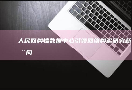 人民网舆情数据中心：引领网络舆论研究新动向